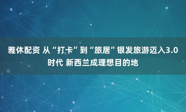 雅休配资 从“打卡”到“旅居”银发旅游迈入3.0时代 新西兰成理想目的地