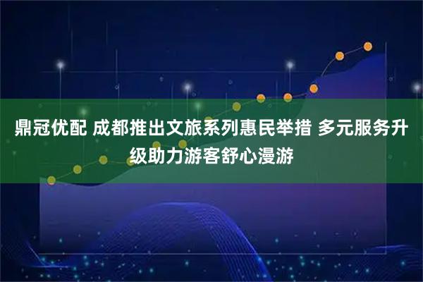 鼎冠优配 成都推出文旅系列惠民举措 多元服务升级助力游客舒心漫游
